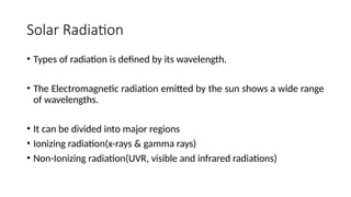Solar Radiation
• Types of radiation is defined by its wavelength.
• The Electromagnetic radiation emitted by the sun shows a wide range
of wavelengths.
• It can be divided into major regions
• Ionizing radiation(x-rays & gamma rays)
• Non-Ionizing radiation(UVR, visible and infrared radiations)
 