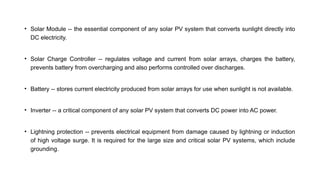 • Solar Module -- the essential component of any solar PV system that converts sunlight directly into
DC electricity.
• Solar Charge Controller -- regulates voltage and current from solar arrays, charges the battery,
prevents battery from overcharging and also performs controlled over discharges.
• Battery -- stores current electricity produced from solar arrays for use when sunlight is not available.
• Inverter -- a critical component of any solar PV system that converts DC power into AC power.
• Lightning protection -- prevents electrical equipment from damage caused by lightning or induction
of high voltage surge. It is required for the large size and critical solar PV systems, which include
grounding.
 