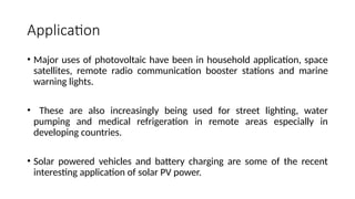 Application
• Major uses of photovoltaic have been in household application, space
satellites, remote radio communication booster stations and marine
warning lights.
• These are also increasingly being used for street lighting, water
pumping and medical refrigeration in remote areas especially in
developing countries.
• Solar powered vehicles and battery charging are some of the recent
interesting application of solar PV power.
 