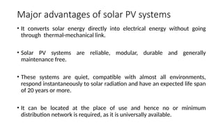 Major advantages of solar PV systems
• It converts solar energy directly into electrical energy without going
through thermal-mechanical link.
• Solar PV systems are reliable, modular, durable and generally
maintenance free.
• These systems are quiet, compatible with almost all environments,
respond instantaneously to solar radiation and have an expected life span
of 20 years or more.
• It can be located at the place of use and hence no or minimum
distribution network is required, as it is universally available.
 