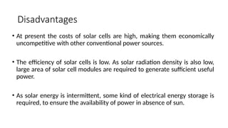 Disadvantages
• At present the costs of solar cells are high, making them economically
uncompetitive with other conventional power sources.
• The efficiency of solar cells is low. As solar radiation density is also low,
large area of solar cell modules are required to generate sufficient useful
power.
• As solar energy is intermittent, some kind of electrical energy storage is
required, to ensure the availability of power in absence of sun.
 
