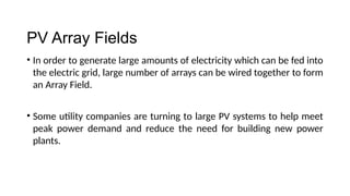 PV Array Fields
PV Array Fields
• In order to generate large amounts of electricity which can be fed into
the electric grid, large number of arrays can be wired together to form
an Array Field.
• Some utility companies are turning to large PV systems to help meet
peak power demand and reduce the need for building new power
plants.
 