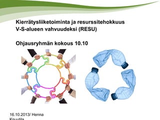 Kierrätysliiketoiminta ja resurssitehokkuus
V-S-alueen vahvuudeksi (RESU)

Ohjausryhmän kokous 10.10

16.10.2013/ Henna

 