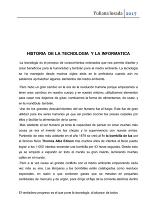 Yuliana losada 2017
El verdadero progreso es el que pone la tecnología al alcance de todos
HISTORIA DE LA TECNOLOGIA Y LA INFORMATICA
La tecnología es el proceso de conocimientos ordenados que nos permite diseñar y
crear beneficios para la humanidad y también para el medio ambiente. La tecnología
se ha manejado desde muchos siglos atrás en la prehistoria cuando aún no
sabíamos aprovechar algunos elementos del medio ambiente.
Pero hubo un gran cambio en la era de la revolución humana porque empezamos a
tener unos cambios en nuestro cuerpo y en nuestro entorno, utilizábamos elementos
para cazar nos dejamos de gibar, cambiamos la forma de alimentarnos, de cazar, y
en la mandíbula también.
Uno de los grandes descubrimientos del ser humano fue el fuego. Este fue de gran
utilidad para los seres humanos ya que así podían cocinar las presas cazadas por
ellos y facilitar la alimentación de la carne.
Más adelante el ser humano ya tenía la capacidad de pensar en crear muchas más
cosas ya era el invento de las chozas y la supervivencia con nuevas armas.
Partiendo de esto más adelante en el año 1879 se creó al fin la bombilla de luz por
el famoso físico Thomas Alba Edison tras muchos años de intentos el físico puedo
lograr a los 1.000 intentos encender una bombilla por 43 horas seguidas. Desde esto
ya se empezó a expandir en todo el mundo su gran invento, iluminando muchas
calles en el mundo.
Pero a la vez causa un grande conflicto con el medio ambiente empeorando cada
vez más su aire. Las lámparas y las bombillas están catalogadas como residuos
especiales, en razón a que contienen gases que se mesclan en pequeñas
cantidades de mercurio y de argón, para dirigir el flujo de la corriente eléctrica dentro
 