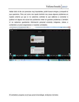 Yuliana losada 2017
El verdadero progreso es el que pone la tecnología al alcance de todos
hablar todo el día con personas muy importantes, poder buscar amigos y compartir lo
que queramos. Pero así como nos ayuda también nos causa algunos problemas en
nuestro entorno ya que si no sabemos controlar lo que vallamos a comentar o
publicar en alguna red social nos podríamos meter en grandes problemas o también
si no sabemos guardarnos información personal enviando imágenes, videos o
contenidos un poco vergonzosos a nuestras amistades.
 