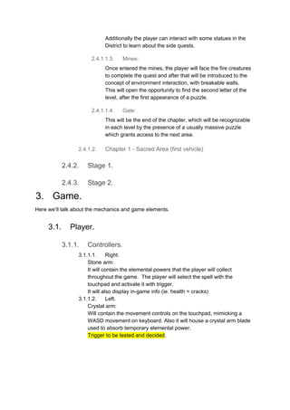 Additionally the player can interact with some statues in the
District to learn about the side quests.
2.4.1.1.3. Mines:
Once entered the mines, the player will face the fire creatures
to complete the quest and after that will be introduced to the
concept of environment interaction, with breakable walls.
This will open the opportunity to find the second letter of the
level, after the first appearance of a puzzle.
2.4.1.1.4. Gate:
This will be the end of the chapter, which will be recognizable
in each level by the presence of a usually massive puzzle
which grants access to the next area.
2.4.1.2. Chapter 1 - Sacred Area (first vehicle)
2.4.2. Stage 1.
2.4.3. Stage 2.
3. Game.
Here we’ll talk about the mechanics and game elements.
3.1. Player.
3.1.1. Controllers.
3.1.1.1. Right.
Stone arm:
It will contain the elemental powers that the player will collect
throughout the game. The player will select the spell with the
touchpad and activate it with trigger.
It will also display in-game info (ie. health = cracks)
3.1.1.2. Left.
Crystal arm:
Will contain the movement controls on the touchpad, mimicking a
WASD movement on keyboard. Also it will house a crystal arm blade
used to absorb temporary elemental power.
Trigger to be tested and decided​.
 