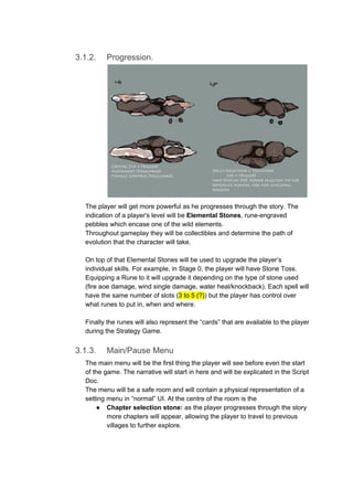 3.1.2. Progression.
The player will get more powerful as he progresses through the story. The
indication of a player's level will be ​Elemental Stones​, rune-engraved
pebbles which encase one of the wild elements.
Throughout gameplay they will be collectibles and determine the path of
evolution that the character will take.
On top of that Elemental Stones will be used to upgrade the player’s
individual skills. For example, in Stage 0, the player will have Stone Toss.
Equipping a Rune to it will upgrade it depending on the type of stone used
(fire aoe damage, wind single damage, water heal/knockback). Each spell will
have the same number of slots (​3 to 5 (?)​) but the player has control over
what runes to put in, when and where.
Finally the runes will also represent the “cards” that are available to the player
during the Strategy Game.
3.1.3. Main/Pause Menu
The main menu will be the first thing the player will see before even the start
of the game. The narrative will start in here and will be explicated in the Script
Doc.
The menu will be a safe room and will contain a physical representation of a
setting menu in “normal” UI. At the centre of the room is the
● Chapter selection stone:​ as the player progresses through the story
more chapters will appear, allowing the player to travel to previous
villages to further explore.
 
