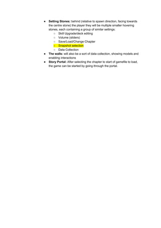 ● Setting Stones: ​behind (relative to spawn direction, facing towards
the centre stone) the player they will be multiple smaller hovering
stones, each containing a group of similar settings:
○ Skill Upgrade/deck editing
○ Volume (sliders)
○ Save/Load/Change Chapter
○ Snapshot selection
○ Data Collection
● The walls: ​will also be a sort of data collection, showing models and
enabling interactions
● Story Portal: ​After selecting the chapter to start of gamefile to load,
the game can be started by going through the portal.
 