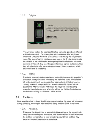 1.1.1. Origins.
“The universe, built on the balance of the four elements, gave them different
abilities to maintain it.” Earth was gifted with Intelligence, Fire with Power,
Water with Unity and Wind with Evasiveness, earth having the only sentient
races. The apex of earth’s intelligence was seen in the Crystal Ancients, aka
the creators of the known world. Having the power to absorb and use other
elements at their will, they used this power to create a great civilization which
they left millenia back for some unknown reason ( failed experiment which
caused the birth of voidborn ).
1.1.2. World.
The player enters an underground world built within the ruins of the Ancient’s
civilization. Mostly wild lands covered by the elemental fauna and voidborn
left by the experiment, some areas show aggregations of Earth creatures,
creating makeshift villages which act as safe havens for Petraki and the
player alike. After leaving the first village the player will keep travelling
upwards, towards the surface, where he will find out that the Ancients were
still alive and thriving in a massive Citadel Above.
1.2. Factions.
Here we will analyze in closer detail the various groups that the player will encounter
during gameplay, focusing on their reason for being and their place in the world.
1.2.1. Ancients.
They were the closest thing to a society in this world, or so the petraki think.
Being part of their legends and myths, little is really known of them apart from
the fact that someone had to build everything around them and that they
vanished suddenly thousands of years back.
 