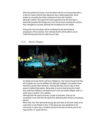 What the petraki don't know ( and the player will find out during exploration )
is that the reason behind their departure was a failed experiment, which
ended up corrupting the whole underground area with Voidborn.
Although a failure, the experiment was supposed to be the next step in
Elemental powered technology and, once the survivors reached the surface,
they managed to succeed, planting the foundations for the citadel.
-
Among the ruins the player will be enveloped by the technological
progression of the ancients, from vehicles that he will be able to use to
malfunctioning bots that he might have to fight.
1.2.2. Stone Villages.
As stated previously Earth’s gift was intelligence, that means though that they
don't posses any survival abilities and although intelligent, the petraki never
learned to control other elements, meaning that they have to rely on their
power to defend themselves. Being able to control small amounts of earth
they used their abilities to remodel ancient ruins into livable villages, safe ( in
some way or another ) from attacks.
Although their life spans are long ( couple of centuries ) they do not
accomplish much with their life apart from defending their territory and playing
games.
When they “die” their elemental energy get sent back to the earth ready to be
used when a new Petraki is born. If the dying one was significant to the
community in some way or another during his life then he will be part of the
sage stones ( or quest stones ).
 