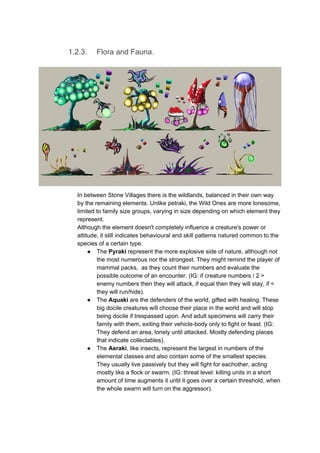 1.2.3. Flora and Fauna.
In between Stone Villages there is the wildlands, balanced in their own way
by the remaining elements. Unlike petraki, the Wild Ones are more lonesome,
limited to family size groups, varying in size depending on which element they
represent.
Although the element doesn't completely influence a creature's power or
attitude, it still indicates behavioural and skill patterns natured common to the
species of a certain type.
● The ​Pyraki​ represent the more explosive side of nature, although not
the most numerous nor the strongest. They might remind the player of
mammal packs, as they count their numbers and evaluate the
possible outcome of an encounter. (IG: if creature numbers / 2 >
enemy numbers then they will attack, if equal then they will stay, if <
they will run/hide).
● The ​Aquaki​ are the defenders of the world, gifted with healing. These
big docile creatures will choose their place in the world and will stop
being docile if trespassed upon. And adult specimens will carry their
family with them, exiting their vehicle-body only to fight or feast. (IG:
They defend an area, lonely until attacked. Mostly defending places
that indicate collectables).
● The ​Aeraki​, like insects, represent the largest in numbers of the
elemental classes and also contain some of the smallest species.
They usually live passively but they will fight for eachother, acting
mostly like a flock or swarm. (IG: threat level: killing units in a short
amount of time augments it until it goes over a certain threshold, when
the whole swarm will turn on the aggressor).
 