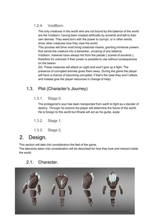 1.2.4. VoidBorn.
The only creatures in the world who are not bound by the balance of the world
are the Voidborn, having been created artificially by ancients and left to their
own demise. They were born with the power to corrupt, or in other words,
show other creatures how they view the world.
This process will drive most living creatures insane, granting immense powers
that sends the creature into a berserker, uncaring of any balance.
Voidborn, however have always hid from the petraki ( scared of ancients ),
therefore it's unknown if their power is possible to use without consequences
on the bearer.
(IG: These creatures will attack on sight and won’t give up a fight. The
presence of corrupted animals gives them away. During the game the player
will have a chance of becoming corrupted, if that’s the case they won’t attack,
and instead give the player resources in change of help).
1.3. Plot (Character’s Journey)
1.3.1. Stage 0.
The protagonist’s soul has been transported from earth to fight as a decider of
destiny. Through his actions the player will determine the future of the world.
He is foreign to this world but Shade will act as his guide, expla
1.3.2. Stage 1.
1.3.3. Stage 2.
2. Design.
This section will take into consideration the feel of the game.
The elements taken into consideration will be described for how they look and interact inside
the world.
2.1. Character.
 
