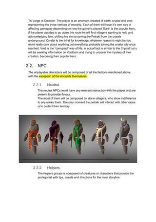 Tri Verge of Creation: The player is an anomaly, created of earth, crystal and void;
representing the three vertices of morality. Each of them will have it’s own way of
affecting gameplay depending on how the game is played. Earth is the popular hero,
if the player decides to go down this route he will find villagers wanting to help and
acknowledging him, shifting his aim to saving the Petraki from the unsafe
underground. Crystal is the thirst for knowledge, whatever reason it might be you
won’t really care about anything but everything, probably joining the crystal city once
reached. Void is the “corrupted” way of life, in actual fact is similar to the Crystal but u
will be seeking information on Voidborn and trying to uncover the mystery of their
creation, becoming their popular hero.
2.2. NPC.
The unplayable characters will be composed of all the factions mentioned above,
with the ​exception of the Ancients themselves.
2.2.1. Neutral.
The neutral NPCs won't have any relevant interaction with the player and are
present to provide flavour.
The most of them will be composed by stone villagers, who show indifference
to any unlike them. The only moment the petraki will interact with other races
is to protect their territory.
2.2.2. Helpers.
The helpers groups is composed of creatures or characters that provide the
protagonist with tips, quests and directions for the main storyline.
 
