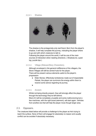 2.2.2.1. Shadow.
The shadow is the protagonists only real friend. Born from the player's
shadow, it will help complete thè journey, indicating the player where
to go and with which creatures to talk to.
Following the player around the world, it will be one of the main
sources of interaction when needing directions. ( ShadowLine, quest
log, puzzle tips )
2.2.2.2. Village (Statues/Story Characters).
Although enveloped in thè general indifference of the villagers, the
Stone Villages will still be central hubs for the player.
There will be present various elements useful to the player's
progression:
● Elder Stones. Effectively tombstones made out of respectable
Petraki, the player can summons the energy within them to
receive some advice regarding its journey.
●
2.2.2.3. Ancient.
Whilst not being directly present, they will strongly affect the player
through the technology they've left behind.
Most of it will be completely unusable and some malfuncioning but a
few machines, with the right boost (element), will start again. Vehicles
from another era that will help the player move though larger area.
2.3. Opposers.
The creatures listed below will provide a challenge to the player as he's trying to
reach the surface. None of them will engage for absolutely no reason and usually
conflict can be avoided if absolutely necessary.
 