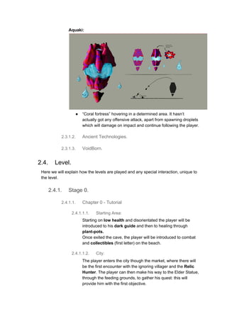 Aquaki:
● “Coral fortress” hovering in a determined area. It hasn’t
actually got any offensive attack, apart from spawning droplets
which will damage on impact and continue following the player.
2.3.1.2. Ancient Technologies.
2.3.1.3. VoidBorn.
2.4. Level.
Here we will explain how the levels are played and any special interaction, unique to
the level.
2.4.1. Stage 0.
2.4.1.1. Chapter 0 - Tutorial
2.4.1.1.1. Starting Area:
Starting on ​low health​ and disorientated the player will be
introduced to his​ dark guide​ and then to healing through
plant-pots.
Once exited the cave, the player will be introduced to combat
and ​collectibles​ (first letter) on the beach.
2.4.1.1.2. City:
The player enters the city though the market, where there will
be the first encounter with the ignoring villager and the​ Relic
Hunter​. The player can then make his way to the Elder Statue,
through the feeding grounds, to gather his quest: this will
provide him with the first objective.
 