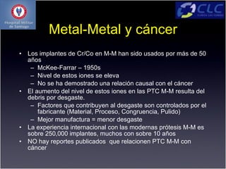 Metal-Metal y cáncer
•   Los implantes de Cr/Co en M-M han sido usados por más de 50
    años
     – McKee-Farrar – 1950s
     – Nivel de estos iones se eleva
     – No se ha demostrado una relación causal con el cáncer
•   El aumento del nivel de estos iones en las PTC M-M resulta del
    debris por desgaste.
     – Factores que contribuyen al desgaste son controlados por el
        fabricante (Material, Proceso, Congruencia, Pulido)
     – Mejor manufactura = menor desgaste
•   La experiencia internacional con las modernas prótesis M-M es
    sobre 250,000 implantes, muchos con sobre 10 años
•   NO hay reportes publicados que relacionen PTC M-M con
    cáncer
 