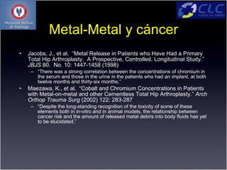 Metal-Metal y cáncer
•   Jacobs, J., et al. “Metal Release in Patients who Have Had a Primary
    Total Hip Arthroplasty. A Prospective, Controlled, Longitudinal Study.”
    JBJS 80. No. 10: 1447-1458 (1998)
     – “There was a strong correlation between the concentrations of chromium in
       the serum and those in the urine in the patients who had an implant, at both
       twelve months and thirty-six months.”
•   Maezawa, K., et al. “Cobalt and Chromium Concentrations in Patients
    with Metal-on-metal and other Cementless Total Hip Arthroplasty.” Arch
    Orthop Trauma Surg (2002) 122: 283-287
     – “Despite the long-standing recognition of the toxicity of some of these
       elements both in in-vitro and in animal models, the relationship between
       cancer risk and the amount of released metal debris into body fluids has yet
       to be elucidated.”
 