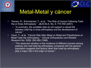 Metal-Metal y cáncer
•   Tharani, R., Schmalzried, T., et al. “The Risk of Cancer Following Total
    Hip or Knee Arthroplasty.” JBJS 83-A, No. 5: 774-780 (2001)
     – “In summary, the available data do not support a casual link
        between total hip or knee arthroplasty and the development of
        cancer.”
•   Visuri, T., et al. “Cancer Risk After Metal on Metal and Polyethylene on
    Metal Total Hip Arthroplasty.” Clinical Orthopaedics and Related
    Research No. 329S: 280-289 (1996)
     – “The observed variation in the incidence of different cancers among
        patients who had total hip arthroplasty compared with the general
        population suggests that factors other than total hip arthroplasty
        play a major role in the origin of cancer.”
 