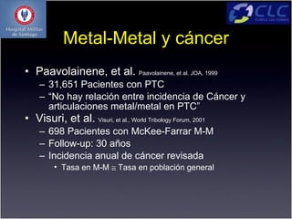 Metal-Metal y cáncer
• Paavolainene, et al. Paavolainene, et al. JOA, 1999
    – 31,651 Pacientes con PTC
    – “No hay relación entre incidencia de Cáncer y
      articulaciones metal/metal en PTC”
• Visuri, et al. Visuri, et al., World Tribology Forum, 2001
    – 698 Pacientes con McKee-Farrar M-M
    – Follow-up: 30 años
    – Incidencia anual de cáncer revisada
         • Tasa en M-M ≅ Tasa en población general
 