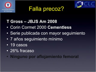 Falla precoz?

T Gross – JBJS Am 2008
• Corin Cormet 2000 Cementless
• Serie publicada con mayor seguimiento
• 7 años seguimiento mínimo
• 19 casos
• 26% fracaso
• Ninguno por aflojamiento femoral
 