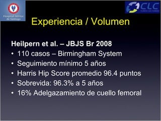 Experiencia / Volumen

Heilpern et al. – JBJS Br 2008
• 110 casos – Birmingham System
• Seguimiento mínimo 5 años
• Harris Hip Score promedio 96.4 puntos
• Sobrevida: 96.3% a 5 años
• 16% Adelgazamiento de cuello femoral
 