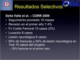Resultados Selectivos
Della Valle et al. – CORR 2009
• Seguimiento promedio 10 meses
• Revisión en el primer año 7.4%
• Fx Cuello Femoral 10 casos (2%)
• Luxación 8 casos
• Lesión neurológica 9 casos
• 80% de fracturas y 54% de lesión neurológica en
  1ros 10 casos del cirujano
  – 20% fracturas en el primer caso
 