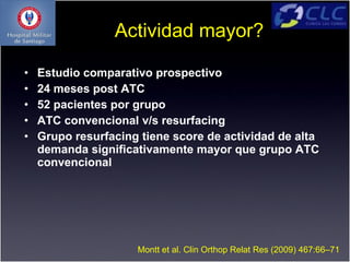 Actividad mayor?

•   Estudio comparativo prospectivo
•   24 meses post ATC
•   52 pacientes por grupo
•   ATC convencional v/s resurfacing
•   Grupo resurfacing tiene score de actividad de alta
    demanda significativamente mayor que grupo ATC
    convencional




                     Montt et al. Clin Orthop Relat Res (2009) 467:66–71
 