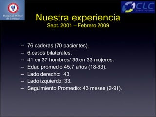Nuestra experiencia
           Sept. 2001 – Febrero 2009


–   76 caderas (70 pacientes).
–   6 casos bilaterales.
–   41 en 37 hombres/ 35 en 33 mujeres.
–   Edad promedio 45,7 años (18-63).
–   Lado derecho: 43.
–   Lado izquierdo: 33.
–   Seguimiento Promedio: 43 meses (2-91).
 