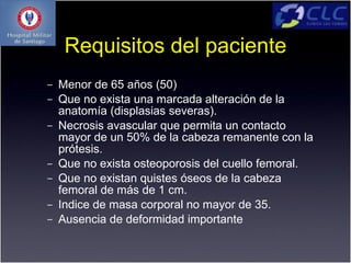 Requisitos del paciente
–   Menor de 65 años (50)
–   Que no exista una marcada alteración de la
    anatomía (displasias severas).
–   Necrosis avascular que permita un contacto
    mayor de un 50% de la cabeza remanente con la
    prótesis.
–   Que no exista osteoporosis del cuello femoral.
–   Que no existan quistes óseos de la cabeza
    femoral de más de 1 cm.
–   Indice de masa corporal no mayor de 35.
–   Ausencia de deformidad importante
 