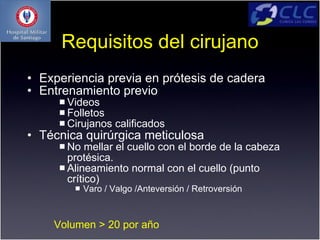 Requisitos del cirujano
• Experiencia previa en prótesis de cadera
• Entrenamiento previo
      Videos
      Folletos
      Cirujanos    calificados
• Técnica quirúrgica meticulosa
      No   mellar el cuello con el borde de la cabeza
       protésica.
      Alineamiento normal con el cuello (punto
       crítico)
           Varo / Valgo /Anteversión / Retroversión



    Volumen > 20 por año
 