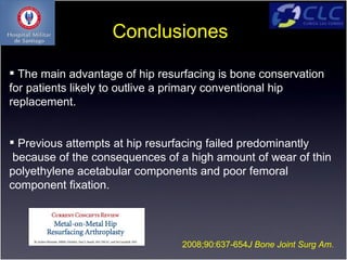 Conclusiones

 The main advantage of hip resurfacing is bone conservation
for patients likely to outlive a primary conventional hip
replacement.


 Previous attempts at hip resurfacing failed predominantly
 because of the consequences of a high amount of wear of thin
polyethylene acetabular components and poor femoral
component ﬁxation.




                                2008;90:637-654J Bone Joint Surg Am.
 