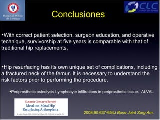 Conclusiones

With correct patient selection, surgeon education, and operative
technique, survivorship at ﬁve years is comparable with that of
traditional hip replacements.


Hip resurfacing has its own unique set of complications, including
a fractured neck of the femur. It is necessary to understand the
risk factors prior to performing the procedure.

   Periprosthetic osteolysis Lymphocyte inﬁltrations in periprosthetic tissue. ALVAL




                                             2008;90:637-654J Bone Joint Surg Am.
 