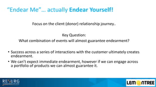 “Endear Me”… actually Endear Yourself!
Focus on the client (donor) relationship journey..
Key Question:
What combination of events will almost guarantee endearment?
• Success across a series of interactions with the customer ultimately creates
endearment.
• We can’t expect immediate endearment, however if we can engage across
a portfolio of products we can almost guarantee it.
 