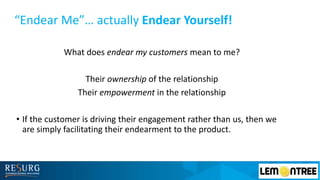 “Endear Me”… actually Endear Yourself!
What does endear my customers mean to me?
Their ownership of the relationship
Their empowerment in the relationship
• If the customer is driving their engagement rather than us, then we
are simply facilitating their endearment to the product.
 