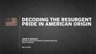 DECODING THE RESURGENT
PRIDE IN AMERICAN ORIGIN
JOHN W. MANLEY
PARTNER, EXECUTIVE GROUP PLANNING DIRECTOR
OGILVY CHICAGO
MAY 15, 2014
 