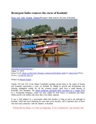 Resurgent India removes the curse of Kashmir
Home /Asia, India, Kashmir, Pakistan/Resurgent India removes the curse of Kashmir
Asia,India,Kashmir,Pakistan |
August 21, 2019
Image Credit: Boats on Dal Lake: Srinagar, Jammu and Kashmir, India by Adam Jones/Flickr;
Licence: CC BY-NC-ND 2.0.
Written by Brajesh Kumar.
Articles 370 and 35A of the Indian Constitution (granting special status to the region of Jammu
and Kashmir) represented a curse on Kashmir by limiting its growth and development and
fostering unmitigated trouble for all the common people, apart from a small minority of
Kashmiris who flourished. The Indian parliament abrogated these provisions on 5 August 2019
by a Presidential Ordinance, which was later ratified by both houses of parliament (the Rajya
Sabha and the Lok Sabha) with more than a two-thirds majority.
It was a bold initiative by a government which had decided to bring an end to the imbroglio in
Kashmir, which had been simmering for more than seven decades, and it surprised most of those
who had some connection with the situation in Kashmir.
Nobody had any inkling as to what was happening. It was a constitutional coup executed with
 