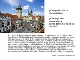 La ciudad de Praga, construida con piedra y cal, es la mayor plaza comercial de aquella tierra. De la ciudad de Cracovia vienen a ella con sus mercancías los rusos y los eslavos, y de la tierra de los turcos vienen a ella, también con mercancías y moneda, mahometanos, hebreos y turcos, que reciben a cambio esclavos, estaño y pieles (...) En la ciudad de Praga se fabrican sillas, bridas y escudos utilizados en toda su tierra. Además en la región bohemia se fabrican unos paños finos de tejido ancho, semejantes a redes, que no tienen ningún uso práctico, que tienen entre ellos un valor constante: 10 paños por un denario. Con tales paños comercian, dándoselos en pago unos a otros (...) representan su capital y adquieren con ellos los artículos más preciosos: cereales, caballos, esclavos, oro, plata y demás cosas. Ennen, “Storia della cità medievale” ¿Qué productos se comercializan ¿Qué regiones interactúan a  través del comercio en la ciudad? 