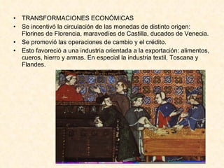 TRANSFORMACIONES ECONÓMICAS Se incentivó la circulación de las monedas de distinto origen: Florines de Florencia, maravedíes de Castilla, ducados de Venecia. Se promovió las operaciones de cambio y el crédito. Esto favoreció a una industria orientada a la exportación: alimentos, cueros, hierro y armas. En especial la industria textil, Toscana y Flandes. 