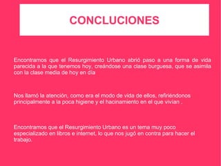 CONCLUCIONES Encontramos que el Resurgimiento Urbano abrió paso a una forma de vida parecida a la que tenemos hoy, creándose una clase burguesa, que se asimila con la clase media de hoy en día Nos llamó la atención, como era el modo de vida de ellos, refiriéndonos principalmente a la poca higiene y el hacinamiento en el que vivían . Encontramos que el Resurgimiento Urbano es un tema muy poco especializado en libros e internet, lo que nos jugó en contra para hacer el trabajo. 