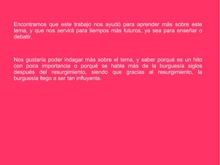Encontramos que este trabajo nos ayudó para aprender más sobre este tema, y que nos servirá para tiempos más futuros, ya sea para enseñar o debatir. Nos gustaría poder indagar más sobre el tema, y saber porqué es un hito con poca importancia o porqué se habla más de la burguesía siglos después del resurgimiento, siendo que gracias al resurgimiento, la burguesía llego a ser tan influyente. 