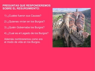PREGUNTAS QUE RESPONDEREMOS SOBRE EL RESURGIMIENTO: 1) ¿Cuales fueron sus Causas? 2) ¿Quienes vivían en los Burgos? 3) ¿Quién Gobernaba los Burgos? 4) ¿Cual es el Legado de los Burgos? Además nombraremos como era el modo de vida en los Burgos. 