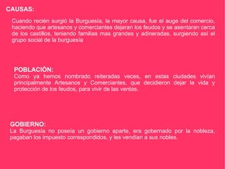 CAUSAS: Cuando recién surgió la Burguesía, la mayor causa, fue el auge del comercio, haciendo que artesanos y comerciantes dejaran los feudos y se asentaran cerca de los castillos, teniendo familias mas grandes y adineradas, surgiendo así el grupo social de la burguesía POBLACIÓN: Como ya hemos nombrado reiteradas veces, en estas ciudades vivían principalmente Artesanos y Comerciantes, que decidieron dejar la vida y protección de los feudos, para vivir de las ventas. GOBIERNO: La Burguesía no poseía un gobierno aparte, era gobernado por la nobleza, pagaban los impuesto correspondidos, y les vendían a sus nobles.  