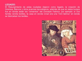 LEGADO: El Resurgimiento de estas ciudades dejaron como legado, la creación de Gremios, Bancos y otros avances tecnológicos, además de que en estos burgos fue en donde están los “cimientos” del concepto Fabrica, por ejemplo: si una familia vendía textiles, la casa en donde vivían era una “mini fabrica” en donde se fabricaban los textiles. 