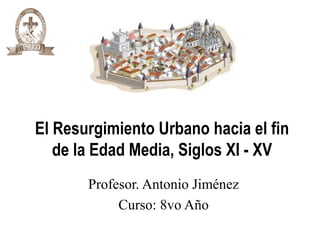 El Resurgimiento Urbano hacia el fin
de la Edad Media, Siglos XI - XV
Profesor. Antonio Jiménez
Curso: 8vo Año
 