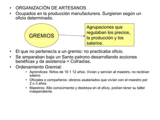 ORGANIZACIÓN DE ARTESANOS Ocupados en la producción manufacturera. Surgieron según un oficio determinado. El que no pertenecía a un gremio: no practicaba oficio. Se amparaban bajo un Santo patrono desarrollando acciones benéficas y de asistencia = Cofradías. Ordenamiento Gremial: Aprendices: Niños de 10 1 12 años. Vivían y servían al maestro, no recibían salario. Oficiales o compañeros: obreros asalariados que vivían con el maestro por 2 o 3 años. Maestros: Alto conocimiento y destreza en el oficio, podían tener su taller independiente.  GREMIOS Agrupaciones que  regulaban los precios, la producción y los  salarios. 