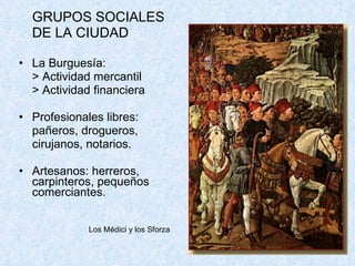GRUPOS SOCIALES  DE LA CIUDAD La Burguesía:  > Actividad mercantil > Actividad financiera Profesionales libres: pañeros, drogueros,  cirujanos, notarios. Artesanos: herreros, carpinteros, pequeños comerciantes. Los M édici y los Sforza 