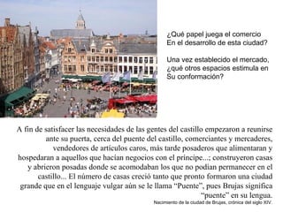 A fin de satisfacer las necesidades de las gentes del castillo empezaron a reunirse ante su puerta, cerca del puente del castillo, comerciantes y mercaderes, vendedores de artículos caros, más tarde posaderos que alimentaran y hospedaran a aquellos que hacían negocios con el príncipe...; construyeron casas y abrieron posadas donde se acomodaban los que no podían permanecer en el castillo... El número de casas creció tanto que pronto formaron una ciudad grande que en el lenguaje vulgar aún se le llama “Puente”, pues Brujas significa “puente” en su lengua. Nacimiento de la ciudad de Brujas, crónica del siglo XIV. ¿Qué papel juega el comercio  En el desarrollo de esta ciudad? Una vez establecido el mercado,  ¿qué otros espacios estimula en Su conformación? 