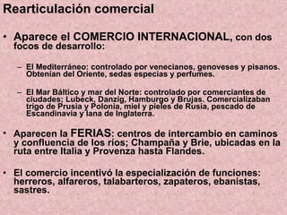 Rearticulación comercial Aparece el COMERCIO INTERNACIONAL,  con dos focos de desarrollo: El Mediterráneo: controlado por venecianos, genoveses y pisanos. Obtenían del Oriente, sedas especias y perfumes. El Mar Báltico y mar del Norte: controlado por comerciantes de ciudades; Lubeck, Danzig, Hamburgo y Brujas. Comercializaban trigo de Prusia y Polonia, miel y pieles de Rusia, pescado de Escandinavia y lana de Inglaterra. Aparecen la  FERIAS : centros de intercambio en caminos y confluencia de los ríos; Champaña y Brie, ubicadas en la ruta entre Italia y Provenza hasta Flandes. El comercio incentivó la especialización de funciones: herreros, alfareros, talabarteros, zapateros, ebanistas, sastres. 
