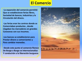 El Comercio
-La expansión del comercio permitió
Que se establecieran ferias libres,
Sociedad de bancos, industrias y la
Circulación del dinero.
-Las ferias eran los centros donde se
Comerciaban productos , donde
Llegaban los mercaderes en grandes
Caravanas con sus insumos.
-Los bancos se establecieron para
Prestar dinero a comerciantes y
Para cambiar monedas.
-Desde este punto el comercio florece
De Burgo a Burgo se internacionaliza
Y conducirán a la liberación burguesa.
 