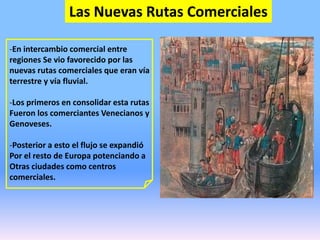 Las Nuevas Rutas Comerciales
-En intercambio comercial entre
regiones Se vio favorecido por las
nuevas rutas comerciales que eran vía
terrestre y vía fluvial.
-Los primeros en consolidar esta rutas
Fueron los comerciantes Venecianos y
Genoveses.
-Posterior a esto el flujo se expandió
Por el resto de Europa potenciando a
Otras ciudades como centros
comerciales.
 